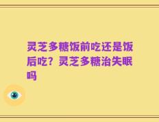 灵芝多糖饭前吃还是饭后吃？灵芝多糖治失眠吗
