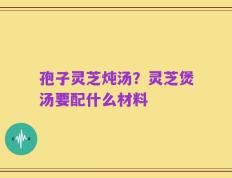 孢子灵芝炖汤？灵芝煲汤要配什么材料