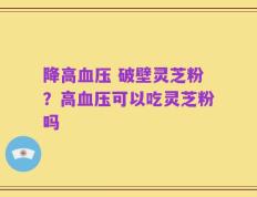 降高血压 破壁灵芝粉？高血压可以吃灵芝粉吗