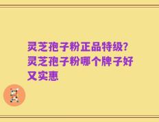 灵芝孢子粉正品特级？灵芝孢子粉哪个牌子好又实惠