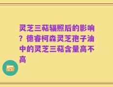灵芝三萜辐照后的影响？德睿柯森灵芝孢子油中的灵芝三萜含量高不高
