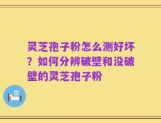 灵芝孢子粉怎么测好坏？如何分辨破壁和没破壁的灵芝孢子粉