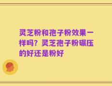 灵芝粉和孢子粉效果一样吗？灵芝孢子粉碾压的好还是粉好