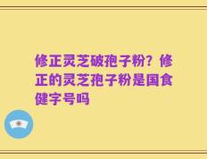 修正灵芝破孢子粉？修正的灵芝孢子粉是国食健字号吗