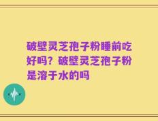 破壁灵芝孢子粉睡前吃好吗？破壁灵芝孢子粉是溶于水的吗