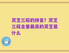 灵芝三萜的拼音？灵芝三萜含量最高的灵芝是什么