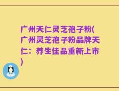 广州天仁灵芝孢子粉(广州灵芝孢子粉品牌天仁：养生佳品重新上市)