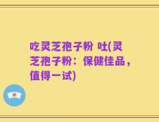 吃灵芝孢子粉 吐(灵芝孢子粉：保健佳品，值得一试)