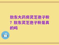 敖东大药房灵芝孢子粉？敖东灵芝孢子粉是真的吗