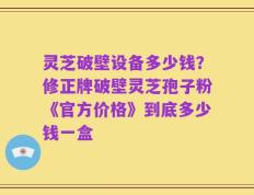 灵芝破壁设备多少钱？修正牌破壁灵芝孢子粉《官方价格》到底多少钱一盒