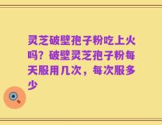 灵芝破壁孢子粉吃上火吗？破壁灵芝孢子粉每天服用几次，每次服多少