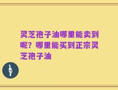灵芝孢子油哪里能卖到呢？哪里能买到正宗灵芝孢子油