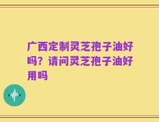 广西定制灵芝孢子油好吗？请问灵芝孢子油好用吗