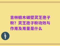 吉林椴木破壁灵芝孢子粉？灵芝孢子粉功效与作用及用量是什么