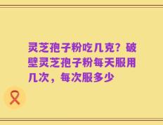 灵芝孢子粉吃几克？破壁灵芝孢子粉每天服用几次，每次服多少