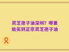 灵芝孢子油深圳？哪里能买到正宗灵芝孢子油