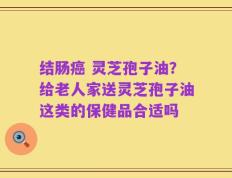 结肠癌 灵芝孢子油？给老人家送灵芝孢子油这类的保健品合适吗