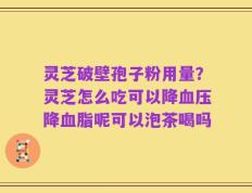 灵芝破壁孢子粉用量？灵芝怎么吃可以降血压降血脂呢可以泡茶喝吗