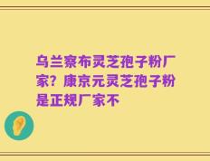 乌兰察布灵芝孢子粉厂家？康京元灵芝孢子粉是正规厂家不