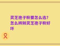 灵芝孢子粉要怎么选？怎么辨别灵芝孢子粉好坏