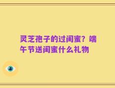 灵芝孢子的过闺蜜？端午节送闺蜜什么礼物
