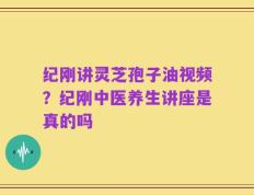 纪刚讲灵芝孢子油视频？纪刚中医养生讲座是真的吗
