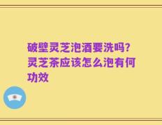 破壁灵芝泡酒要洗吗？灵芝茶应该怎么泡有何功效