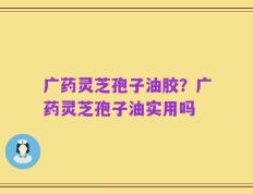 广药灵芝孢子油胶？广药灵芝孢子油实用吗