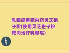 乳腺癌用靶向药灵芝孢子粉(使用灵芝孢子粉靶向治疗乳腺癌)
