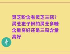 灵芝粉含有灵芝三萜？灵芝孢子粉的灵芝多糖含量高好还是三萜含量高好