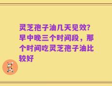 灵芝孢子油几天见效？早中晚三个时间段，那个时间吃灵芝孢子油比较好