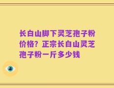 长白山脚下灵芝孢子粉价格？正宗长白山灵芝孢子粉一斤多少钱
