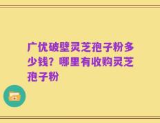 广优破壁灵芝孢子粉多少钱？哪里有收购灵芝孢子粉