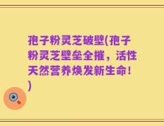 孢子粉灵芝破壁(孢子粉灵芝壁垒全摧，活性天然营养焕发新生命！)
