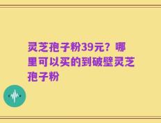 灵芝孢子粉39元？哪里可以买的到破壁灵芝孢子粉