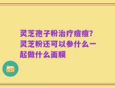 灵芝孢子粉治疗痘痘？灵芝粉还可以参什么一起做什么面膜