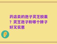 药店卖的孢子灵芝胶囊？灵芝孢子粉哪个牌子好又实惠