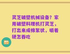 灵芝破壁机械设备？家用破壁料理机打灵芝，打出来成棉絮状，嚼着硬怎吞吃