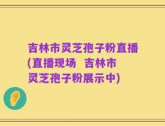 吉林市灵芝孢子粉直播(直播现场  吉林市灵芝孢子粉展示中)