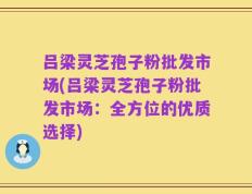 吕梁灵芝孢子粉批发市场(吕梁灵芝孢子粉批发市场：全方位的优质选择)