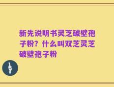 新先说明书灵芝破壁孢子粉？什么叫双芝灵芝破壁孢子粉