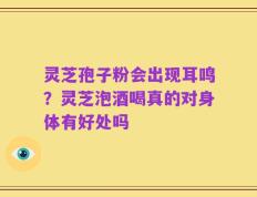 灵芝孢子粉会出现耳鸣？灵芝泡酒喝真的对身体有好处吗