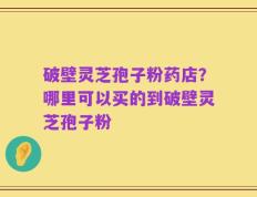 破壁灵芝孢子粉药店？哪里可以买的到破壁灵芝孢子粉