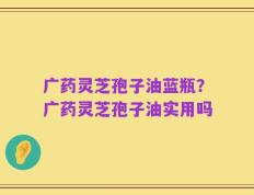 广药灵芝孢子油蓝瓶？广药灵芝孢子油实用吗