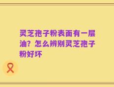灵芝孢子粉表面有一层油？怎么辨别灵芝孢子粉好坏