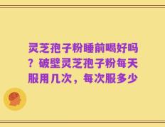 灵芝孢子粉睡前喝好吗？破壁灵芝孢子粉每天服用几次，每次服多少