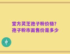 堂方灵芝孢子粉价格？孢子粉市面售价是多少