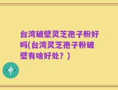 台湾破壁灵芝孢子粉好吗(台湾灵芝孢子粉破壁有啥好处？)