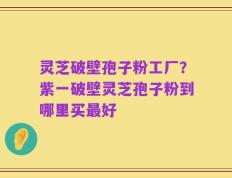 灵芝破壁孢子粉工厂？紫一破壁灵芝孢子粉到哪里买最好