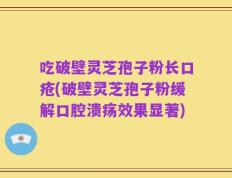 吃破壁灵芝孢子粉长口疮(破壁灵芝孢子粉缓解口腔溃疡效果显著)